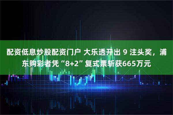 配资低息炒股配资门户 大乐透开出 9 注头奖，浦东购彩者凭“8+2”复式票斩获665万元