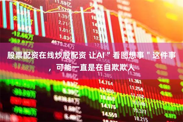 股票配资在线炒股配资 让AI＂看图想事＂这件事，可能一直是在自欺欺人